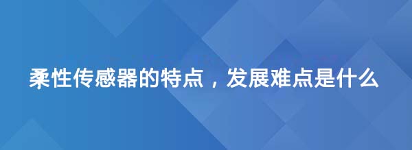 柔性传感器的特点，发展难点是什么？